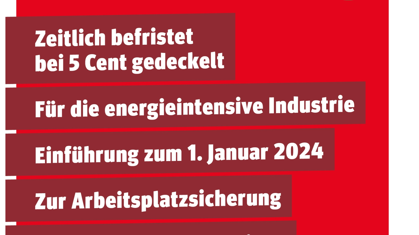 Die wichtigsten Punkte für einen Brückenstrompreis. Zeitlich befristet bei 5 Cent gedeckelt. Für die energieintensive Industrie. Einführung zum 1. Januar 2024. Zur Arbeitsplatzsicherung. Um grüne Transformation zu ermöglichen.